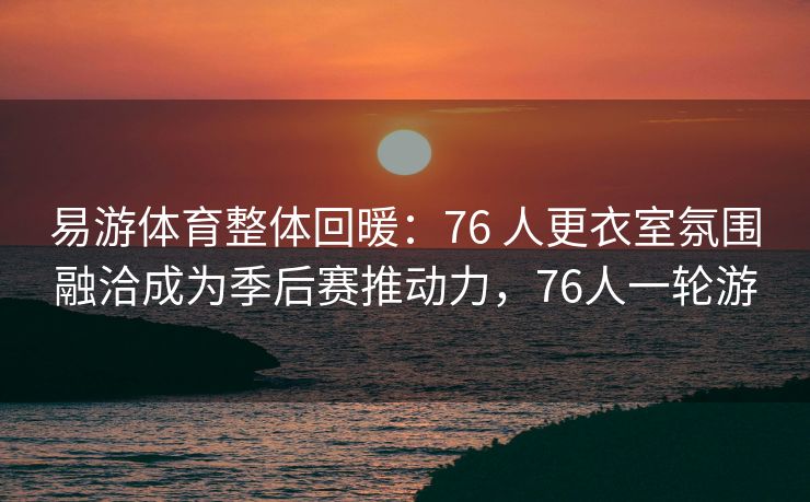 易游体育整体回暖：76 人更衣室氛围融洽成为季后赛推动力，76人一轮游