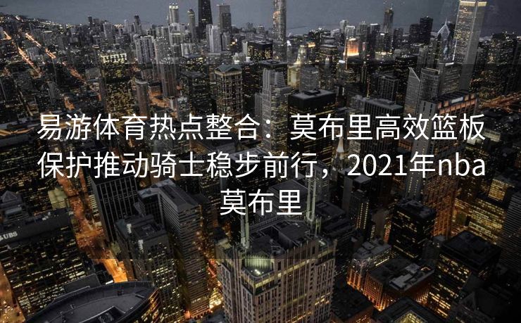 易游体育热点整合：莫布里高效篮板保护推动骑士稳步前行，2021年nba莫布里