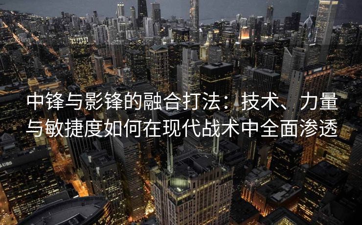 中锋与影锋的融合打法：技术、力量与敏捷度如何在现代战术中全面渗透